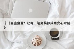 ‌《巨富金业：让每一笔交易都成为安心时刻》