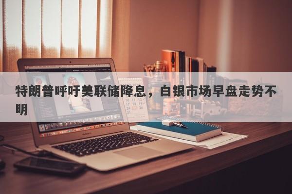 特朗普呼吁美联储降息，白银市场早盘走势不明