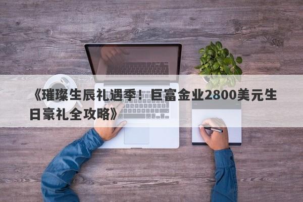 《璀璨生辰礼遇季！巨富金业2800美元生日豪礼全攻略》