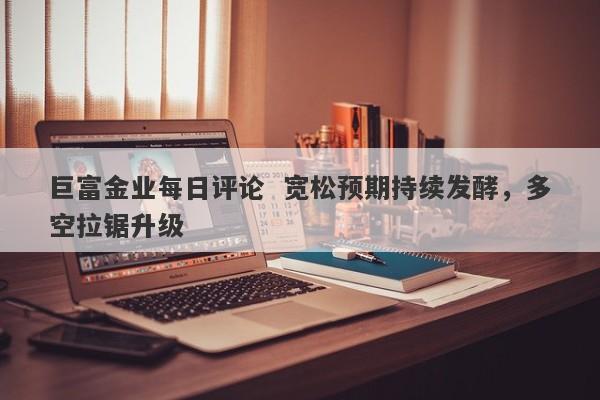 巨富金业每日评论  宽松预期持续发酵，多空拉锯升级