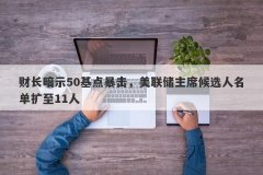 财长暗示50基点暴击，美联储主席候选人名单扩至11人