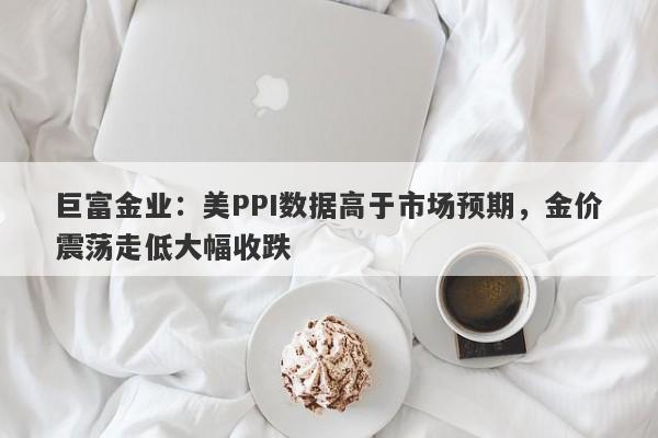 巨富金业：美PPI数据高于市场预期，金价震荡走低大幅收跌