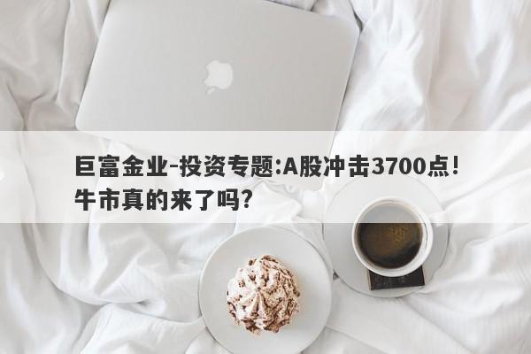 巨富金业-投资专题:A股冲击3700点!牛市真的来了吗?